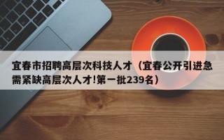 宜春市招聘高层次科技人才（宜春公开引进急需紧缺高层次人才!第一批239名）