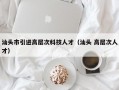 汕头市引进高层次科技人才（汕头 高层次人才）