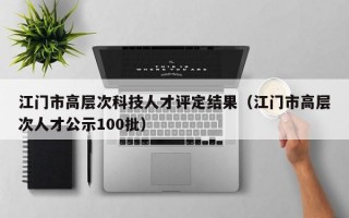 江门市高层次科技人才评定结果（江门市高层次人才公示100批）