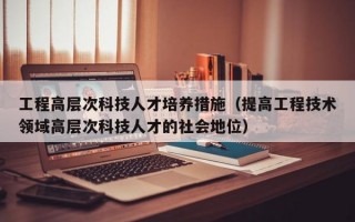 工程高层次科技人才培养措施（提高工程技术领域高层次科技人才的社会地位）
