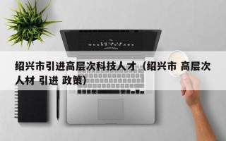 绍兴市引进高层次科技人才（绍兴市 高层次人材 引进 政策）
