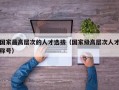 国家最高层次的人才选拔（国家级高层次人才称号）