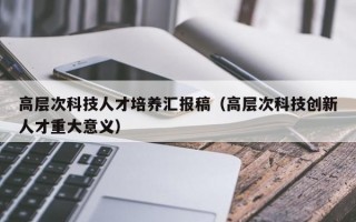 高层次科技人才培养汇报稿(高层次科技创新人才重大意义) 高层次科技人才培养汇报稿(高层次科技创新人才重大意义)