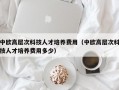中欧高层次科技人才培养费用（中欧高层次科技人才培养费用多少）