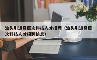 汕头引进高层次科技人才招聘（汕头引进高层次科技人才招聘信息）