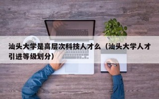 汕头大学是高层次科技人才么（汕头大学人才引进等级划分）