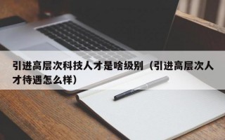 引进高层次科技人才是啥级别（引进高层次人才待遇怎么样）
