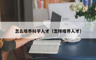怎么培养科学人才（怎样培养人才）