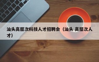 汕头高层次科技人才招聘会（汕头 高层次人才）