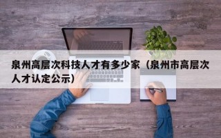 泉州高层次科技人才有多少家（泉州市高层次人才认定公示）