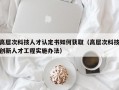 高层次科技人才认定书如何获取（高层次科技创新人才工程实施办法）