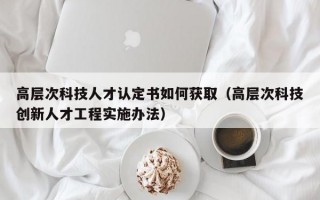 高层次科技人才认定书如何获取（高层次科技创新人才工程实施办法）