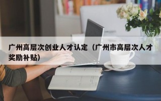 广州高层次创业人才认定（广州市高层次人才奖励补贴）