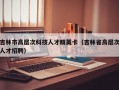 吉林市高层次科技人才精英卡（吉林省高层次人才招聘）
