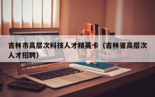 吉林市高层次科技人才精英卡（吉林省高层次人才招聘）