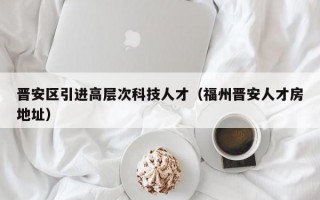 晋安区引进高层次科技人才（福州晋安人才房地址）