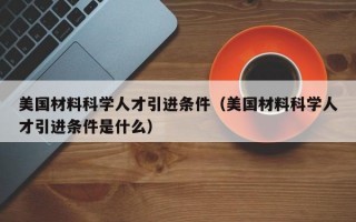 美国材料科学人才引进条件（美国材料科学人才引进条件是什么）