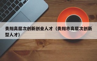 贵阳高层次创新创业人才（贵阳市高层次创新型人才）