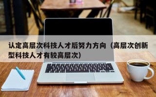 认定高层次科技人才后努力方向（高层次创新型科技人才有较高层次）