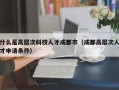什么是高层次科技人才成都市（成都高层次人才申请条件）