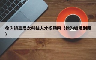 徐沟镇高层次科技人才招聘网（徐沟镇规划图）
