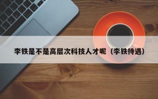李铁是不是高层次科技人才呢（李铁待遇）