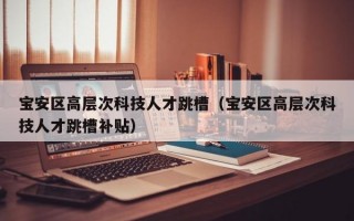 宝安区高层次科技人才跳槽（宝安区高层次科技人才跳槽补贴）