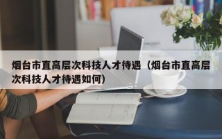 烟台市直高层次科技人才待遇（烟台市直高层次科技人才待遇如何）