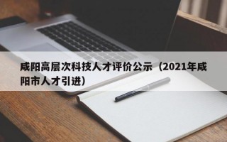 咸阳高层次科技人才评价公示（2021年咸阳市人才引进）