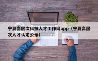 宁夏高层次科技人才工作网app（宁夏高层次人才认定公示）
