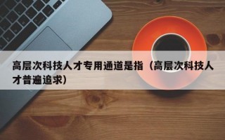 高层次科技人才专用通道是指（高层次科技人才普遍追求）