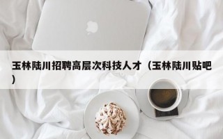 玉林陆川招聘高层次科技人才（玉林陆川贴吧）