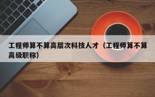 工程师算不算高层次科技人才（工程师算不算高级职称）