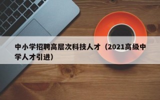 中小学招聘高层次科技人才（2021高级中学人才引进）