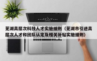 芜湖高层次科技人才实施细则（芜湖市引进高层次人才和团队认定及相关补贴实施细则）