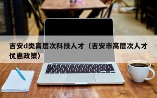 吉安d类高层次科技人才（吉安市高层次人才优惠政策）