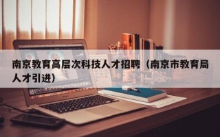 南京教育高层次科技人才招聘（南京市教育局人才引进）