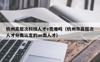 杭州高层次科技人才e类难吗（杭州市高层次人才分类认定的ae类人才）