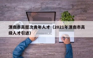 渭南市高层次青年人才（2021年渭南市高级人才引进）