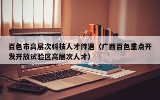 百色市高层次科技人才待遇（广西百色重点开发开放试验区高层次人才）