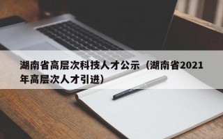 湖南省高层次科技人才公示（湖南省2021年高层次人才引进）