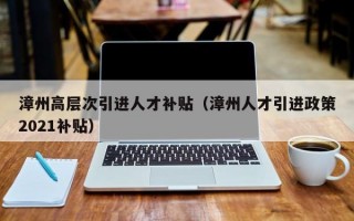 漳州高层次引进人才补贴（漳州人才引进政策2021补贴）
