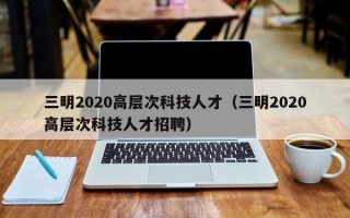 三明2020高层次科技人才（三明2020高层次科技人才招聘）