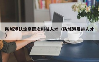 防城港认定高层次科技人才（防城港引进人才）