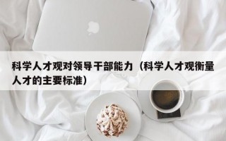 科学人才观对领导干部能力（科学人才观衡量人才的主要标准）