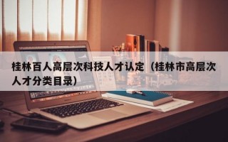 桂林百人高层次科技人才认定（桂林市高层次人才分类目录）