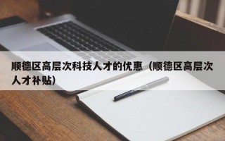 顺德区高层次科技人才的优惠（顺德区高层次人才补贴）