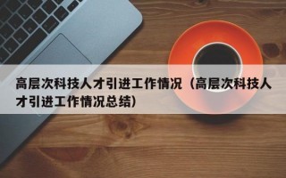 高层次科技人才引进工作情况（高层次科技人才引进工作情况总结）