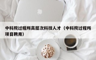 中科院过程所高层次科技人才（中科院过程所项目聘用）
