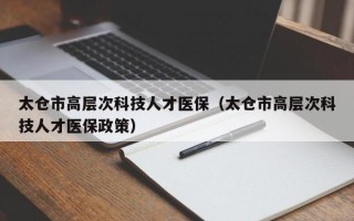 太仓市高层次科技人才医保（太仓市高层次科技人才医保政策）